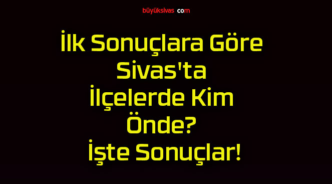 İlk Sonuçlara Göre Sivas’ta İlçelerde Kim Önde? İşte Sonuçlar!