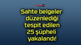 Sahte belgeler düzenlediği tespit edilen 25 şüpheli yakalandı!