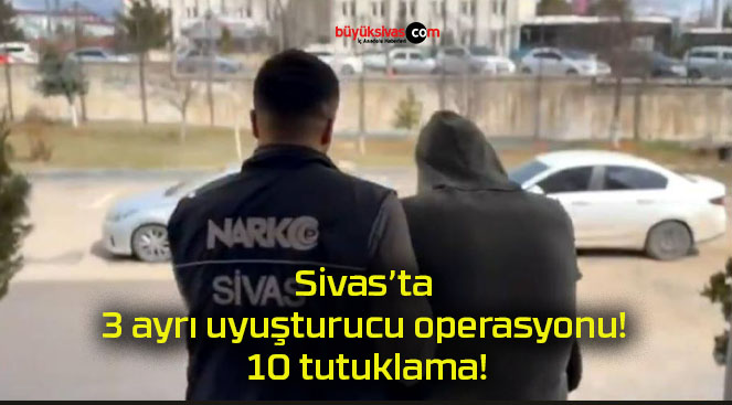 Sivas’ta 3 ayrı uyuşturucu operasyonu! 10 tutuklama!