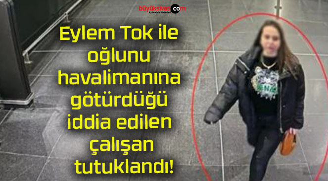 Eylem Tok ile oğlunu havalimanına götürdüğü iddia edilen çalışan tutuklandı!