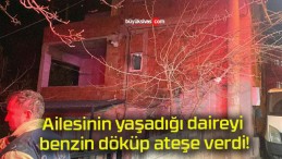 Ailesinin yaşadığı daireyi benzin döküp ateşe verdi!