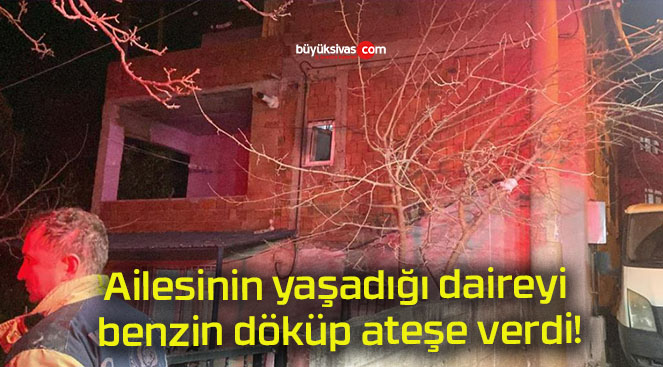 Ailesinin yaşadığı daireyi benzin döküp ateşe verdi!