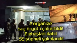 2 organize suç örgütü çökertildi! Elebaşları dahil 55 şüpheli yakalandı!