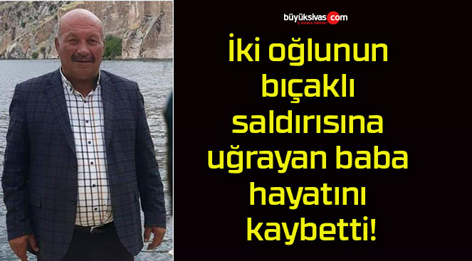 İki oğlunun bıçaklı saldırısına uğrayan baba hayatını kaybetti!