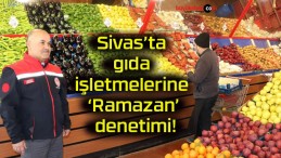 Sivas’ta gıda işletmelerine ‘Ramazan’ denetimi!
