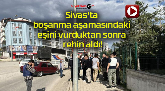 Sivas’ta boşanma aşamasındaki eşini vurduktan sonra rehin aldı!