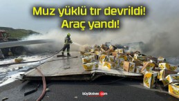 Muz yüklü tır devrildi! Araç yandı!