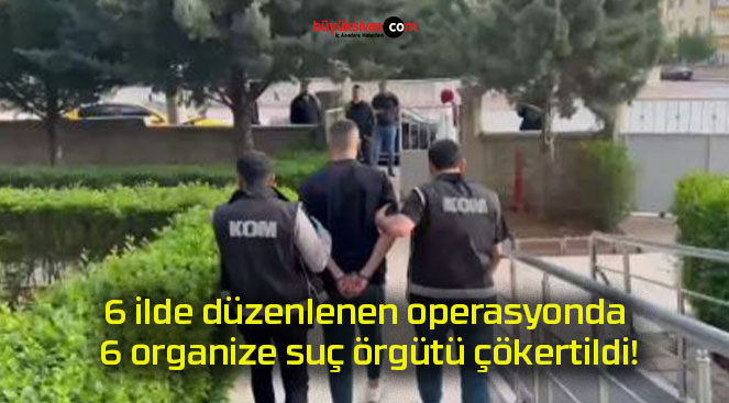 6 ilde düzenlenen operasyonda 6 organize suç örgütü çökertildi!