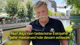 Nuri Alço’nun tedavisine Eskişehir Şehir Hastanesi’nde devam edilecek!