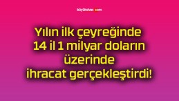 Yılın ilk çeyreğinde 14 il 1 milyar doların üzerinde ihracat gerçekleştirdi!