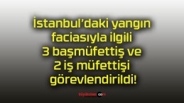 İstanbul’daki yangın faciasıyla ilgili 3 başmüfettiş ve 2 iş müfettişi görevlendirildi!