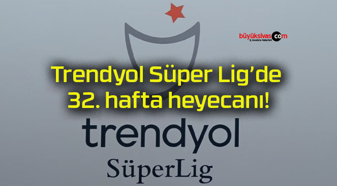 Trendyol Süper Lig’de 32. hafta heyecanı!