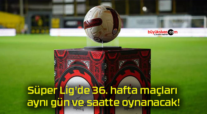 Süper Lig’de 36. hafta maçları aynı gün ve saatte oynanacak!