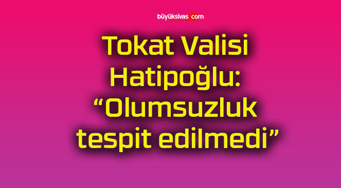 Tokat Valisi Hatipoğlu: “Olumsuzluk tespit edilmedi”