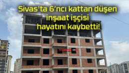 Sivas’ta 6’ncı kattan düşen inşaat işçisi hayatını kaybetti!