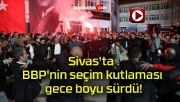 Sivas’ta BBP’nin seçim kutlaması gece boyu sürdü!