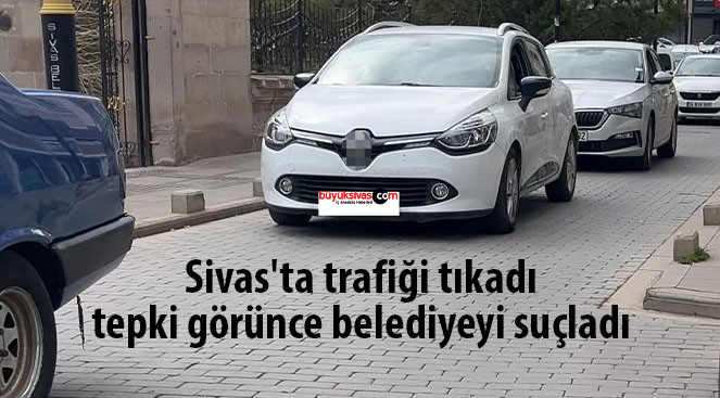 Sivas’ta trafiği tıkadı, tepki görünce belediyeyi suçladı
