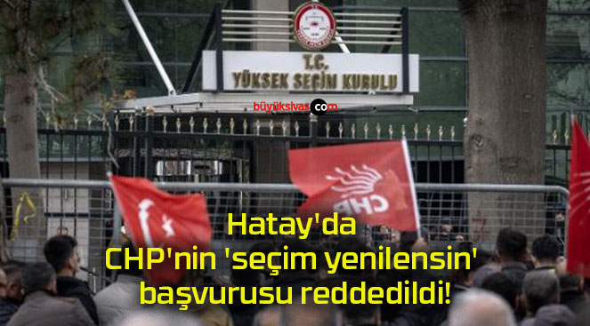 Hatay’da CHP’nin ‘seçim yenilensin’ başvurusu reddedildi!