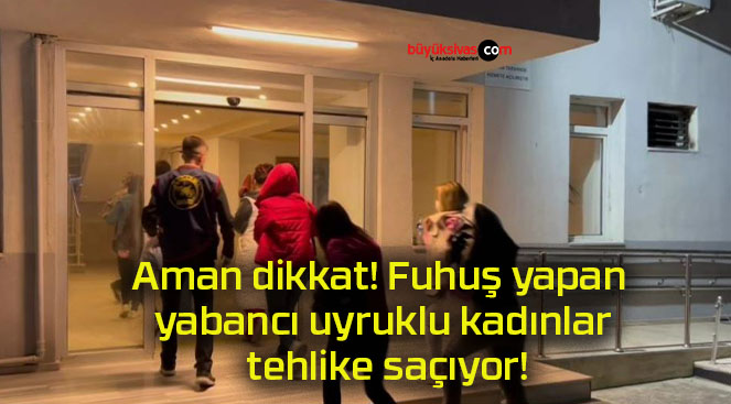 Aman dikkat! Fuhuş yapan yabancı uyruklu kadınlar tehlike saçıyor!