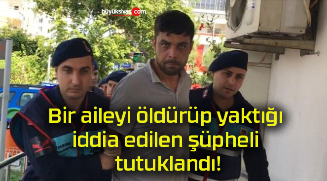 Bir aileyi öldürüp yaktığı iddia edilen şüpheli tutuklandı!