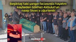 Beşiktaş’taki yangın faciasında hayatını kaybeden Gökhan Akbulut’un naaşı Sivas’a uğurlandı!