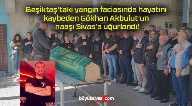 Beşiktaş’taki yangın faciasında hayatını kaybeden Gökhan Akbulut’un naaşı Sivas’a uğurlandı!