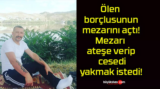 Ölen borçlusunun mezarını açtı! Mezarı ateşe verip cesedi yakmak istedi!