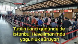 Tatilin ikinci gününde de İstanbul Havalimanı’nda yoğunluk sürüyor!