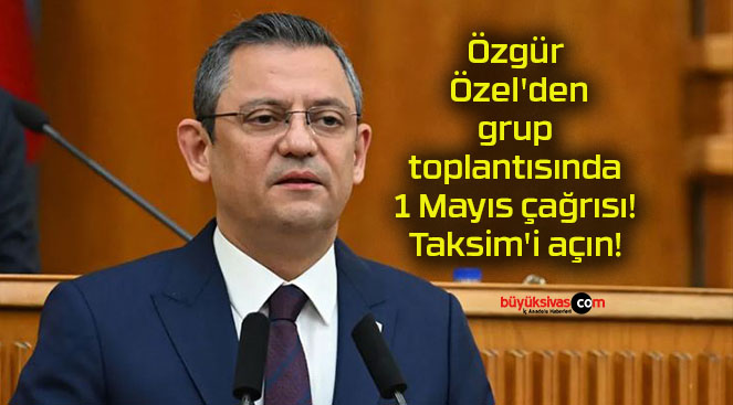 Özgür Özel’den grup toplantısında 1 Mayıs çağrısı! Taksim’i açın!