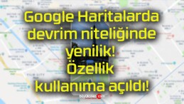 Google Haritalarda devrim niteliğinde yenilik! Özellik kullanıma açıldı!