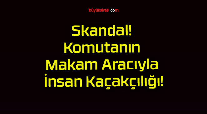 Skandal! Komutanın Makam Aracıyla İnsan Kaçakçılığı!