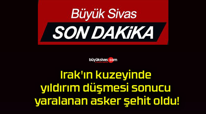 Irak’ın kuzeyinde yıldırım düşmesi sonucu yaralanan asker şehit oldu!