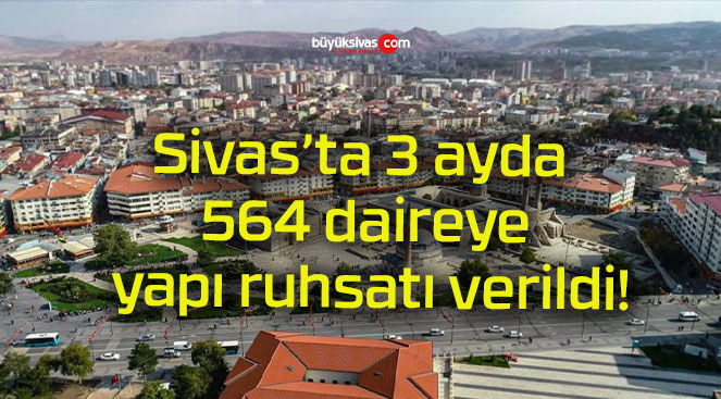 Sivas’ta 3 ayda 564 daireye yapı ruhsatı verildi!