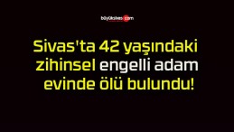 Sivas’ta 42 yaşındaki zihinsel engelli adam evinde ölü bulundu!