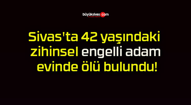 Sivas’ta 42 yaşındaki zihinsel engelli adam evinde ölü bulundu!