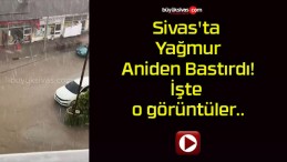 Sivas’ta Yağmur Aniden Bastırdı! İşte o görüntüler..