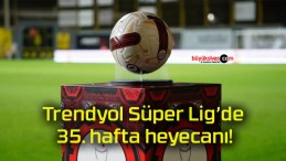 Trendyol Süper Lig’de 35. hafta heyecanı!