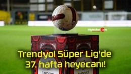 Trendyol Süper Lig’de 37. hafta heyecanı!