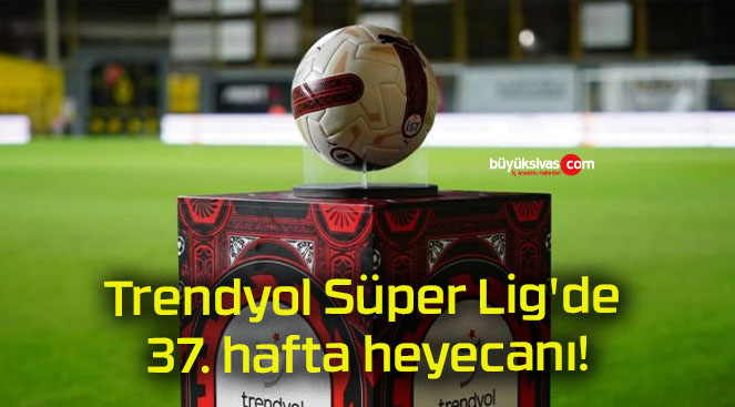 Trendyol Süper Lig’de 37. hafta heyecanı!