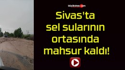 Sivas’ta sel sularının ortasında mahsur kaldı!