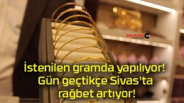 İstenilen gramda yapılıyor! Gün geçtikçe Sivas’ta rağbet artıyor!