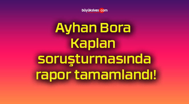 Ayhan Bora Kaplan soruşturmasında rapor tamamlandı!