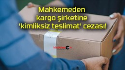 Mahkemeden kargo şirketine ‘kimliksiz teslimat’ cezası!