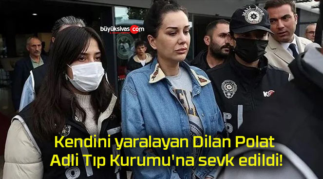 Kendini yaralayan Dilan Polat Adli Tıp Kurumu’na sevk edildi!