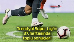 Trendyol Süper Lig’in 37. haftasında toplu sonuçlar!
