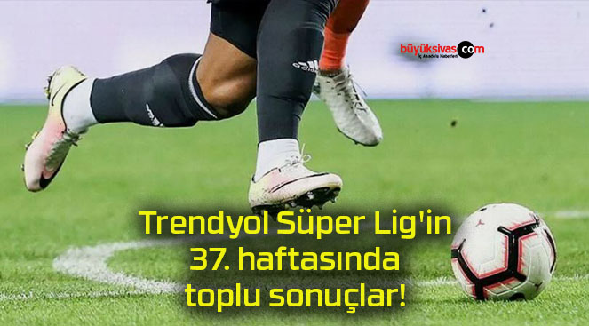Trendyol Süper Lig’in 37. haftasında toplu sonuçlar!