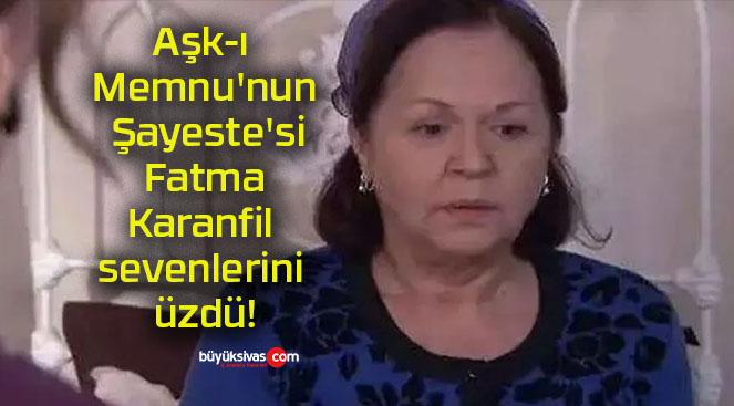 Aşk-ı Memnu’nun Şayeste’si Fatma Karanfil sevenlerini üzdü!