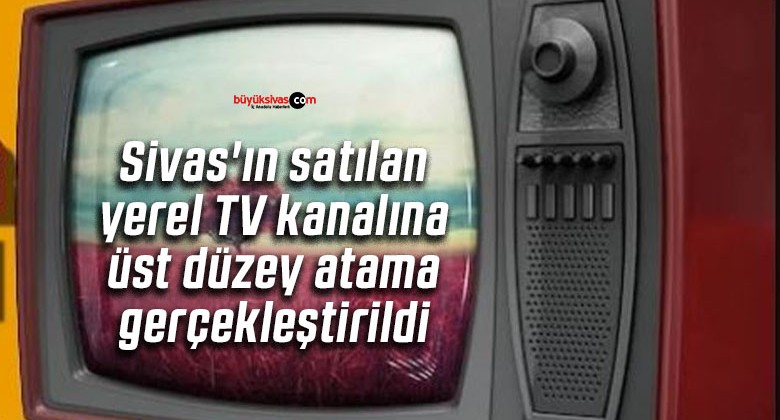 Sivas’ın satılan yerel TV kanalına üst düzey atama gerçekleştirildi