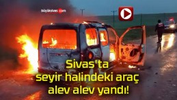 Sivas’ta seyir halindeki araç alev alev yandı!