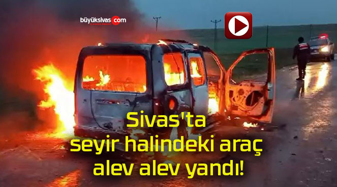 Sivas’ta seyir halindeki araç alev alev yandı!